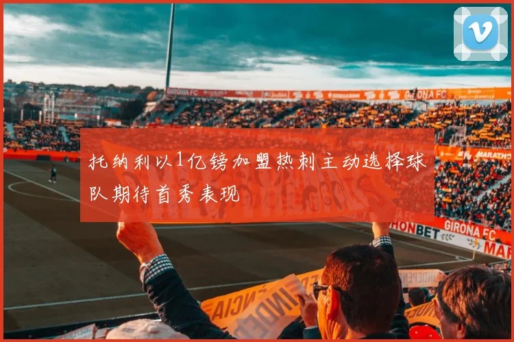 托纳利以1亿镑加盟热刺主动选择球队期待首秀表现