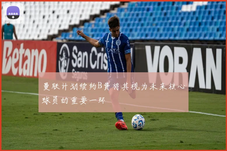 曼联计划续约B费将其视为未来核心球员的重要一环