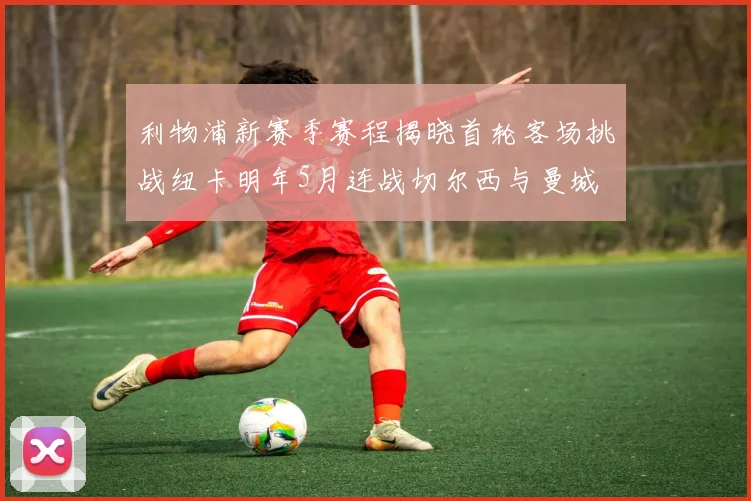 利物浦新赛季赛程揭晓首轮客场挑战纽卡明年5月连战切尔西与曼城