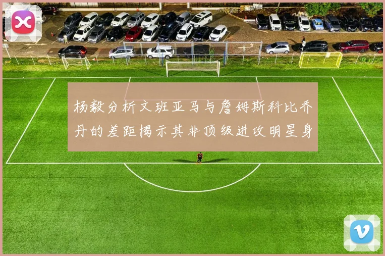 杨毅分析文班亚马与詹姆斯科比乔丹的差距揭示其非顶级进攻明星身份