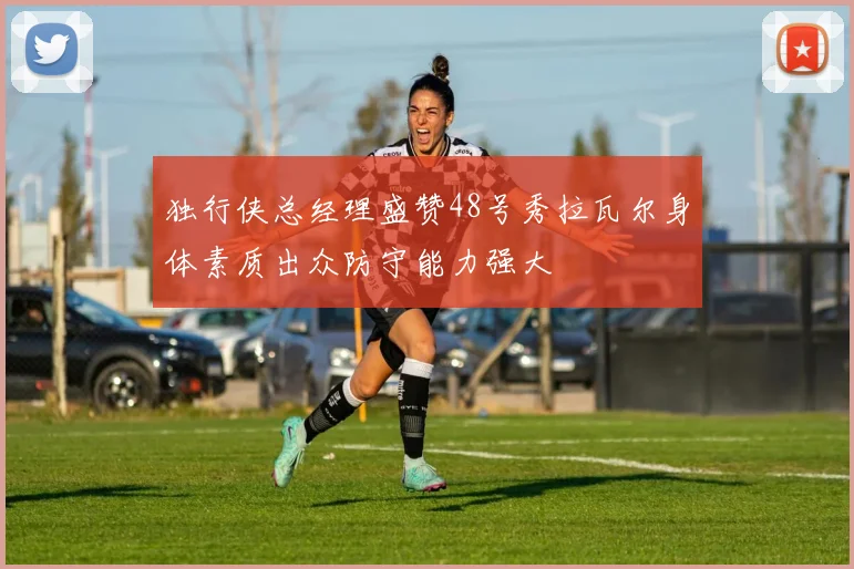 独行侠总经理盛赞48号秀拉瓦尔身体素质出众防守能力强大