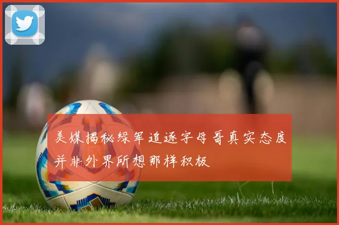 美媒揭秘绿军追逐字母哥真实态度并非外界所想那样积极