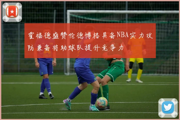 霍福德盛赞伦德博格具备NBA实力攻防兼备将助球队提升竞争力