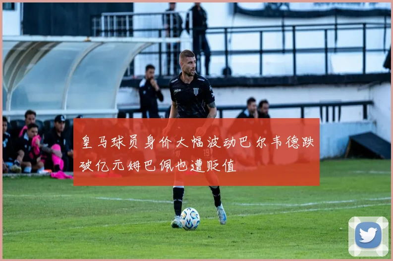 皇马球员身价大幅波动巴尔韦德跌破亿元姆巴佩也遭贬值
