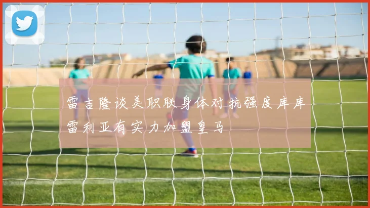 雷吉隆谈美职联身体对抗强度库库雷利亚有实力加盟皇马