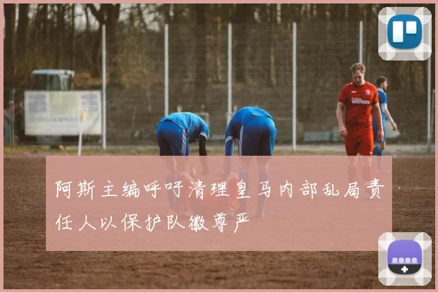 阿斯主编呼吁清理皇马内部乱局责任人以保护队徽尊严