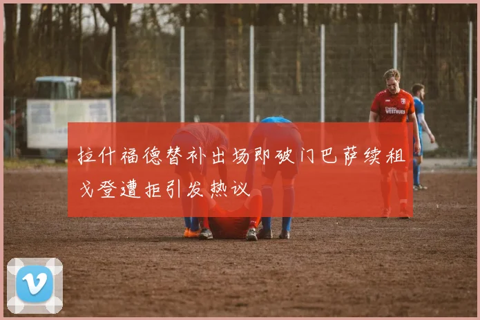 拉什福德替补出场即破门巴萨续租戈登遭拒引发热议