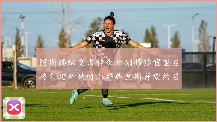 阿斯揭秘皇马转会计划穆帅官宣后将引进科纳特和邓弗里斯并续约吕迪格