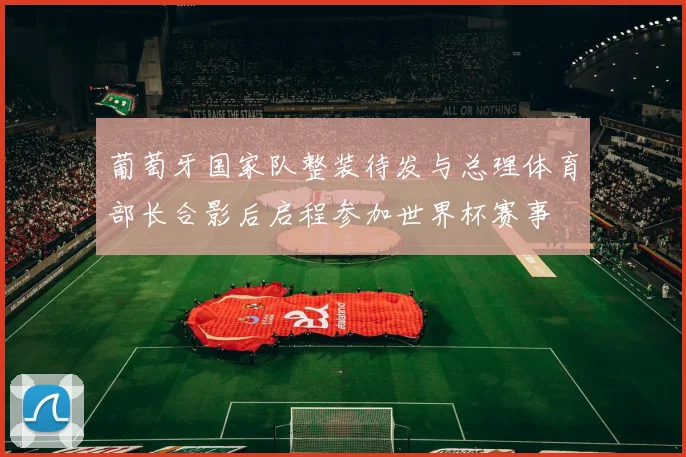 葡萄牙国家队整装待发与总理体育部长合影后启程参加世界杯赛事